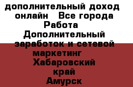 дополнительный доход  онлайн - Все города Работа » Дополнительный заработок и сетевой маркетинг   . Хабаровский край,Амурск г.